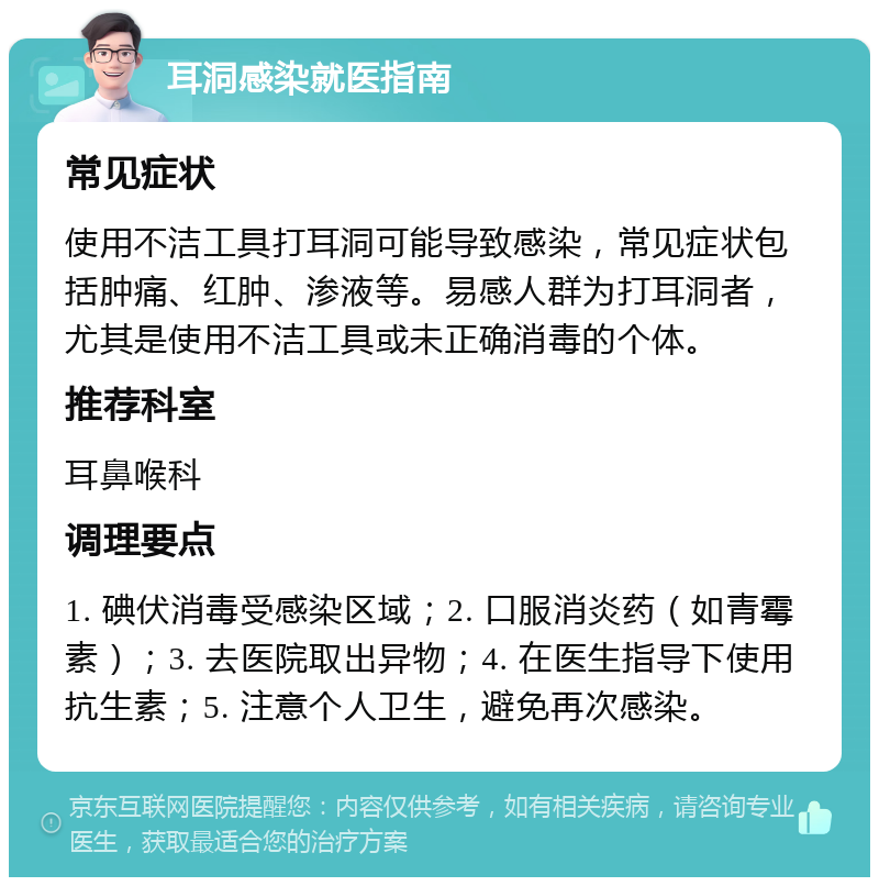 耳洞感染就医指南 常见症状 使用不洁工具打耳洞可能导致感染，常见症状包括肿痛、红肿、渗液等。易感人群为打耳洞者，尤其是使用不洁工具或未正确消毒的个体。 推荐科室 耳鼻喉科 调理要点 1. 碘伏消毒受感染区域；2. 口服消炎药（如青霉素）；3. 去医院取出异物；4. 在医生指导下使用抗生素；5. 注意个人卫生，避免再次感染。