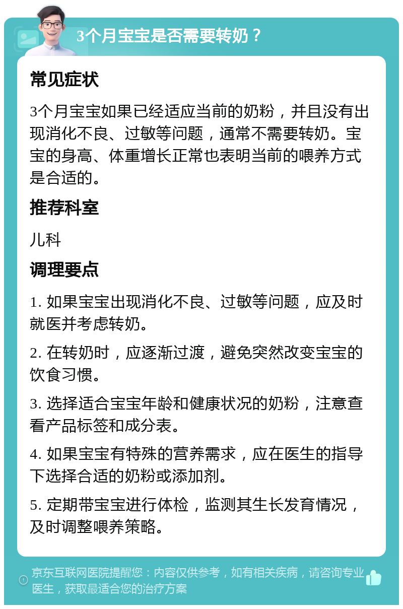 3个月宝宝是否需要转奶？ 常见症状 3个月宝宝如果已经适应当前的奶粉，并且没有出现消化不良、过敏等问题，通常不需要转奶。宝宝的身高、体重增长正常也表明当前的喂养方式是合适的。 推荐科室 儿科 调理要点 1. 如果宝宝出现消化不良、过敏等问题，应及时就医并考虑转奶。 2. 在转奶时，应逐渐过渡，避免突然改变宝宝的饮食习惯。 3. 选择适合宝宝年龄和健康状况的奶粉，注意查看产品标签和成分表。 4. 如果宝宝有特殊的营养需求，应在医生的指导下选择合适的奶粉或添加剂。 5. 定期带宝宝进行体检，监测其生长发育情况，及时调整喂养策略。