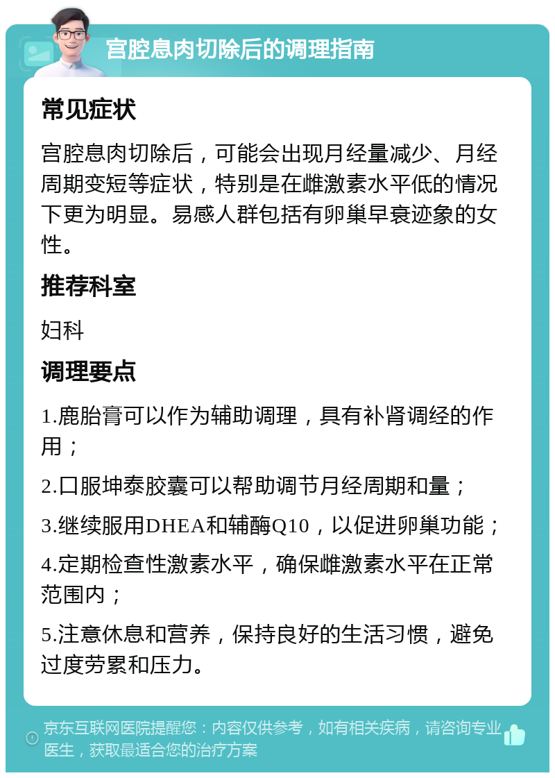 宫腔息肉切除后的调理指南 常见症状 宫腔息肉切除后，可能会出现月经量减少、月经周期变短等症状，特别是在雌激素水平低的情况下更为明显。易感人群包括有卵巢早衰迹象的女性。 推荐科室 妇科 调理要点 1.鹿胎膏可以作为辅助调理，具有补肾调经的作用； 2.口服坤泰胶囊可以帮助调节月经周期和量； 3.继续服用DHEA和辅酶Q10，以促进卵巢功能； 4.定期检查性激素水平，确保雌激素水平在正常范围内； 5.注意休息和营养，保持良好的生活习惯，避免过度劳累和压力。