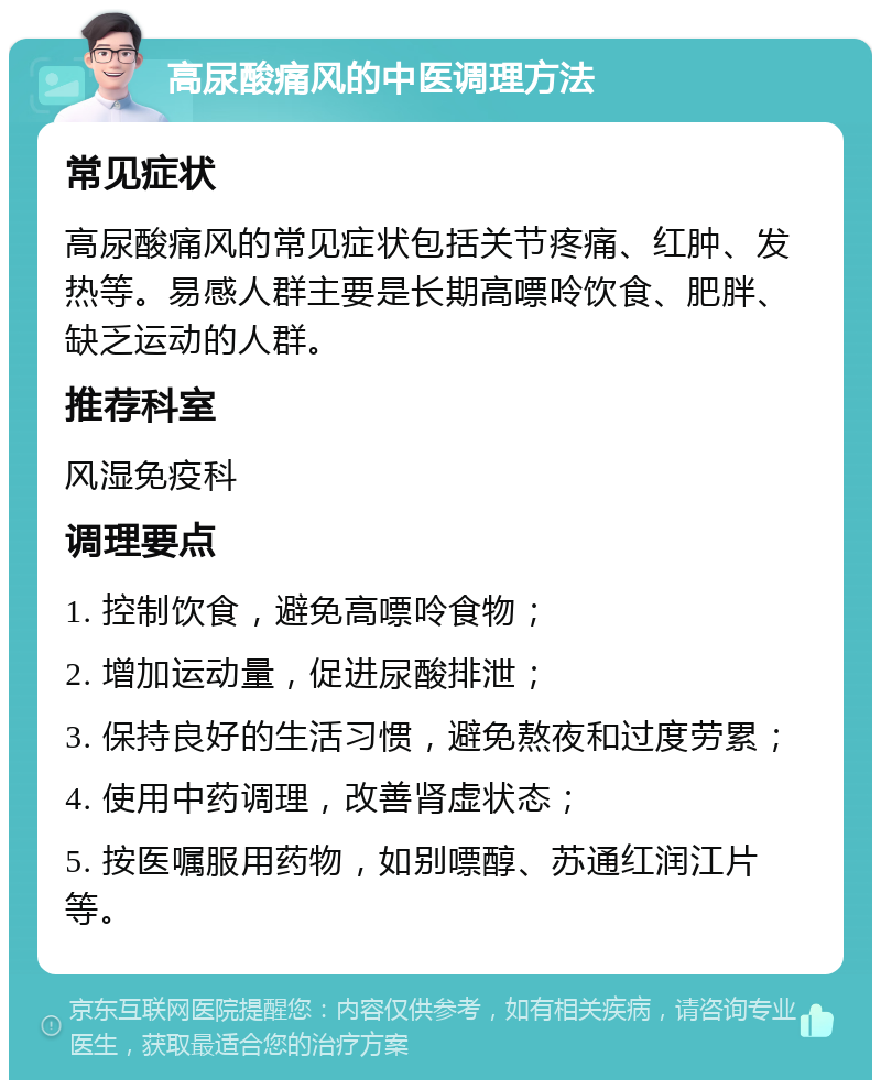 高尿酸痛风的中医调理方法 常见症状 高尿酸痛风的常见症状包括关节疼痛、红肿、发热等。易感人群主要是长期高嘌呤饮食、肥胖、缺乏运动的人群。 推荐科室 风湿免疫科 调理要点 1. 控制饮食，避免高嘌呤食物； 2. 增加运动量，促进尿酸排泄； 3. 保持良好的生活习惯，避免熬夜和过度劳累； 4. 使用中药调理，改善肾虚状态； 5. 按医嘱服用药物，如别嘌醇、苏通红润江片等。