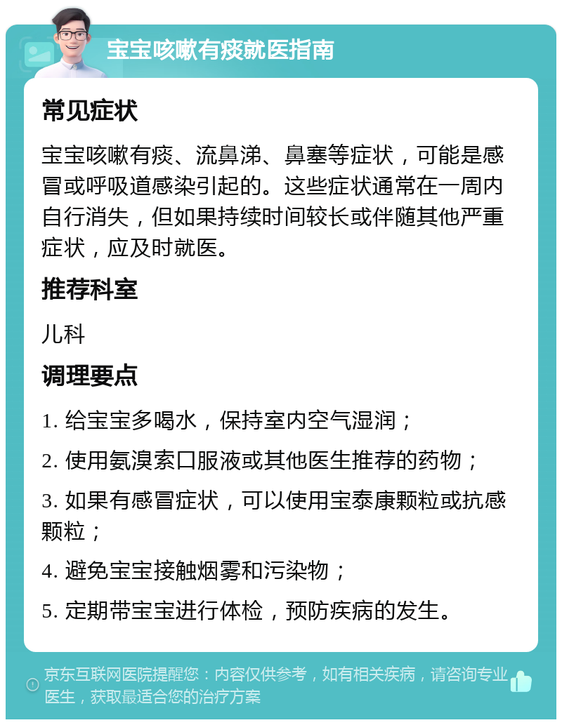 宝宝咳嗽有痰就医指南 常见症状 宝宝咳嗽有痰、流鼻涕、鼻塞等症状，可能是感冒或呼吸道感染引起的。这些症状通常在一周内自行消失，但如果持续时间较长或伴随其他严重症状，应及时就医。 推荐科室 儿科 调理要点 1. 给宝宝多喝水，保持室内空气湿润； 2. 使用氨溴索口服液或其他医生推荐的药物； 3. 如果有感冒症状，可以使用宝泰康颗粒或抗感颗粒； 4. 避免宝宝接触烟雾和污染物； 5. 定期带宝宝进行体检，预防疾病的发生。