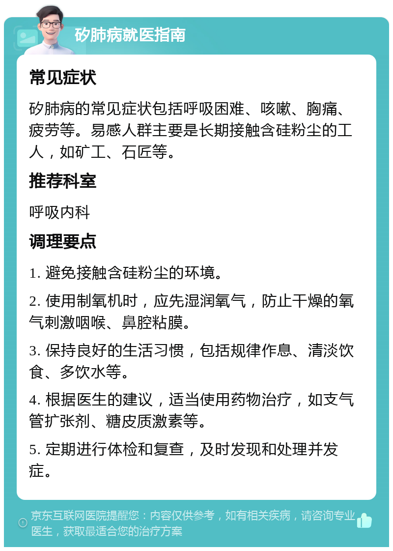 矽肺病就医指南 常见症状 矽肺病的常见症状包括呼吸困难、咳嗽、胸痛、疲劳等。易感人群主要是长期接触含硅粉尘的工人，如矿工、石匠等。 推荐科室 呼吸内科 调理要点 1. 避免接触含硅粉尘的环境。 2. 使用制氧机时，应先湿润氧气，防止干燥的氧气刺激咽喉、鼻腔粘膜。 3. 保持良好的生活习惯，包括规律作息、清淡饮食、多饮水等。 4. 根据医生的建议，适当使用药物治疗，如支气管扩张剂、糖皮质激素等。 5. 定期进行体检和复查，及时发现和处理并发症。