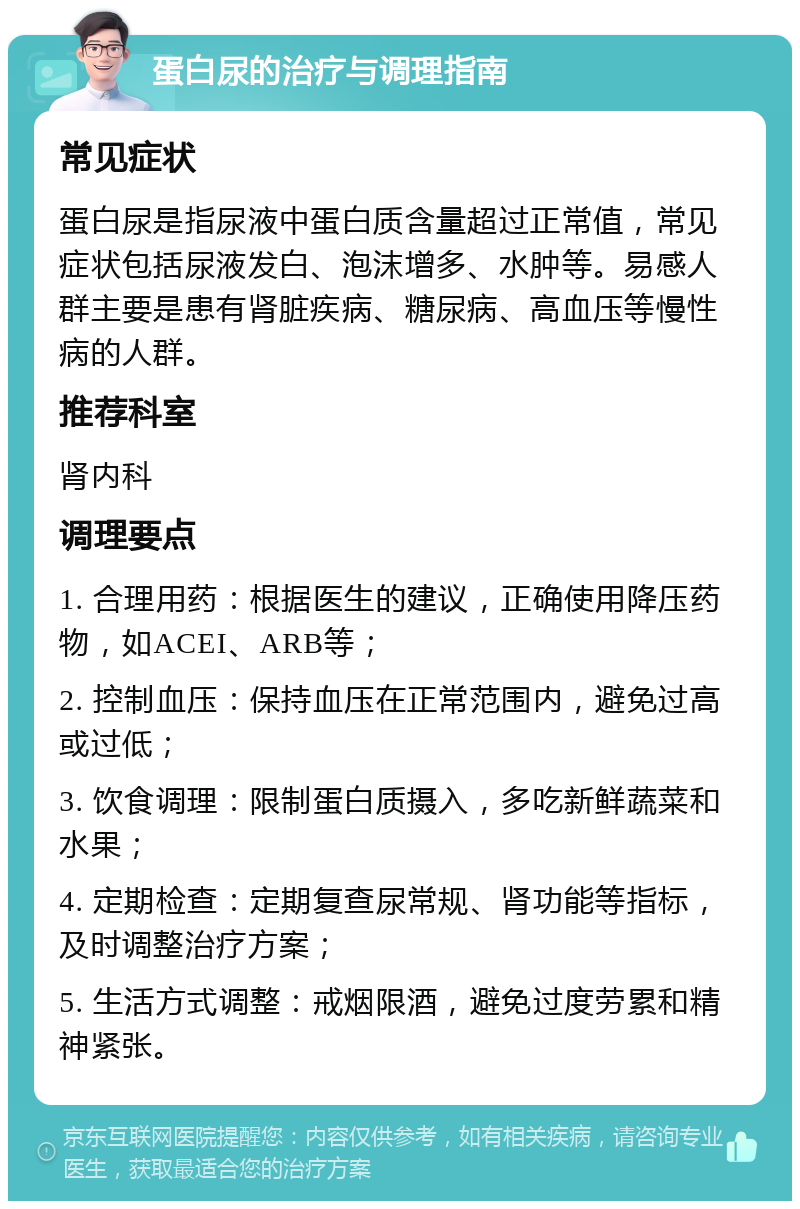 蛋白尿的治疗与调理指南 常见症状 蛋白尿是指尿液中蛋白质含量超过正常值，常见症状包括尿液发白、泡沫增多、水肿等。易感人群主要是患有肾脏疾病、糖尿病、高血压等慢性病的人群。 推荐科室 肾内科 调理要点 1. 合理用药：根据医生的建议，正确使用降压药物，如ACEI、ARB等； 2. 控制血压：保持血压在正常范围内，避免过高或过低； 3. 饮食调理：限制蛋白质摄入，多吃新鲜蔬菜和水果； 4. 定期检查：定期复查尿常规、肾功能等指标，及时调整治疗方案； 5. 生活方式调整：戒烟限酒，避免过度劳累和精神紧张。