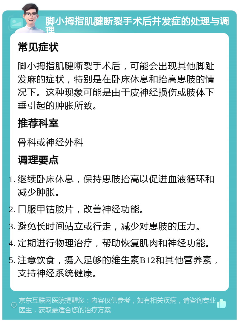 脚小拇指肌腱断裂手术后并发症的处理与调理 常见症状 脚小拇指肌腱断裂手术后，可能会出现其他脚趾发麻的症状，特别是在卧床休息和抬高患肢的情况下。这种现象可能是由于皮神经损伤或肢体下垂引起的肿胀所致。 推荐科室 骨科或神经外科 调理要点 继续卧床休息，保持患肢抬高以促进血液循环和减少肿胀。 口服甲钴胺片，改善神经功能。 避免长时间站立或行走，减少对患肢的压力。 定期进行物理治疗，帮助恢复肌肉和神经功能。 注意饮食，摄入足够的维生素B12和其他营养素，支持神经系统健康。