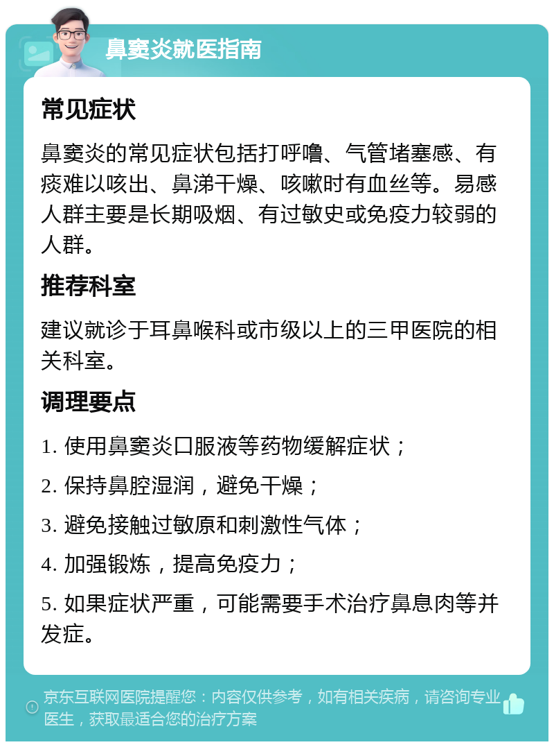 鼻窦炎就医指南 常见症状 鼻窦炎的常见症状包括打呼噜、气管堵塞感、有痰难以咳出、鼻涕干燥、咳嗽时有血丝等。易感人群主要是长期吸烟、有过敏史或免疫力较弱的人群。 推荐科室 建议就诊于耳鼻喉科或市级以上的三甲医院的相关科室。 调理要点 1. 使用鼻窦炎口服液等药物缓解症状； 2. 保持鼻腔湿润，避免干燥； 3. 避免接触过敏原和刺激性气体； 4. 加强锻炼，提高免疫力； 5. 如果症状严重，可能需要手术治疗鼻息肉等并发症。