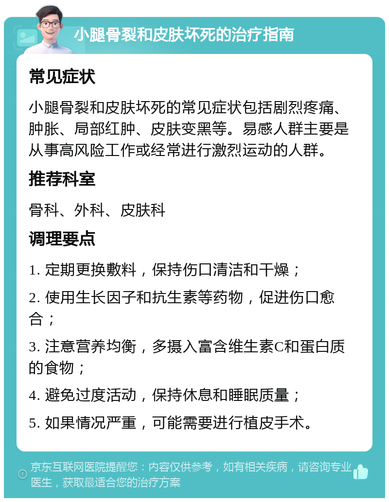 小腿骨裂和皮肤坏死的治疗指南 常见症状 小腿骨裂和皮肤坏死的常见症状包括剧烈疼痛、肿胀、局部红肿、皮肤变黑等。易感人群主要是从事高风险工作或经常进行激烈运动的人群。 推荐科室 骨科、外科、皮肤科 调理要点 1. 定期更换敷料，保持伤口清洁和干燥； 2. 使用生长因子和抗生素等药物，促进伤口愈合； 3. 注意营养均衡，多摄入富含维生素C和蛋白质的食物； 4. 避免过度活动，保持休息和睡眠质量； 5. 如果情况严重，可能需要进行植皮手术。