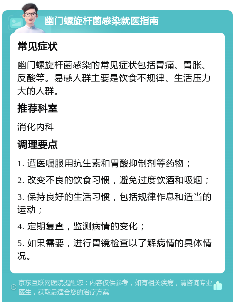 幽门螺旋杆菌感染就医指南 常见症状 幽门螺旋杆菌感染的常见症状包括胃痛、胃胀、反酸等。易感人群主要是饮食不规律、生活压力大的人群。 推荐科室 消化内科 调理要点 1. 遵医嘱服用抗生素和胃酸抑制剂等药物； 2. 改变不良的饮食习惯，避免过度饮酒和吸烟； 3. 保持良好的生活习惯，包括规律作息和适当的运动； 4. 定期复查，监测病情的变化； 5. 如果需要，进行胃镜检查以了解病情的具体情况。