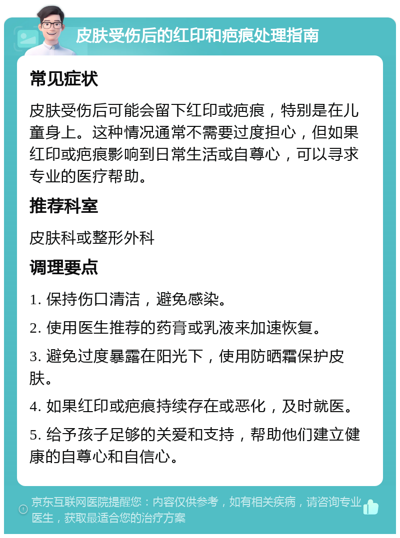 皮肤受伤后的红印和疤痕处理指南 常见症状 皮肤受伤后可能会留下红印或疤痕，特别是在儿童身上。这种情况通常不需要过度担心，但如果红印或疤痕影响到日常生活或自尊心，可以寻求专业的医疗帮助。 推荐科室 皮肤科或整形外科 调理要点 1. 保持伤口清洁，避免感染。 2. 使用医生推荐的药膏或乳液来加速恢复。 3. 避免过度暴露在阳光下，使用防晒霜保护皮肤。 4. 如果红印或疤痕持续存在或恶化，及时就医。 5. 给予孩子足够的关爱和支持，帮助他们建立健康的自尊心和自信心。