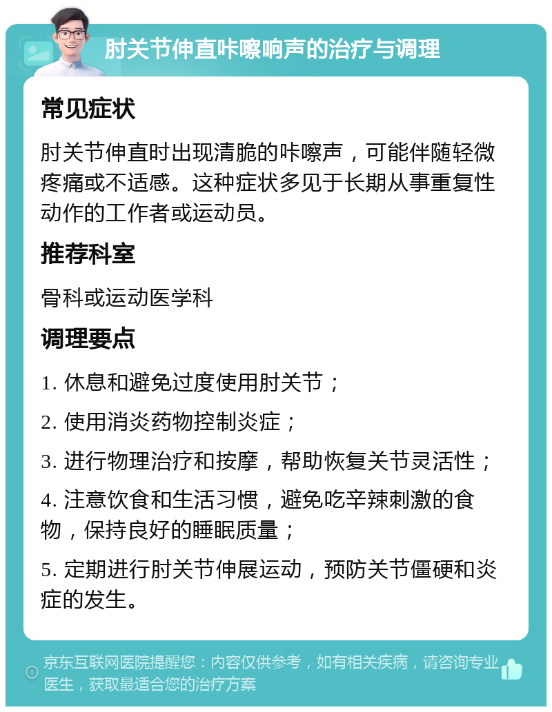 肘关节伸直咔嚓响声的治疗与调理 常见症状 肘关节伸直时出现清脆的咔嚓声，可能伴随轻微疼痛或不适感。这种症状多见于长期从事重复性动作的工作者或运动员。 推荐科室 骨科或运动医学科 调理要点 1. 休息和避免过度使用肘关节； 2. 使用消炎药物控制炎症； 3. 进行物理治疗和按摩，帮助恢复关节灵活性； 4. 注意饮食和生活习惯，避免吃辛辣刺激的食物，保持良好的睡眠质量； 5. 定期进行肘关节伸展运动，预防关节僵硬和炎症的发生。