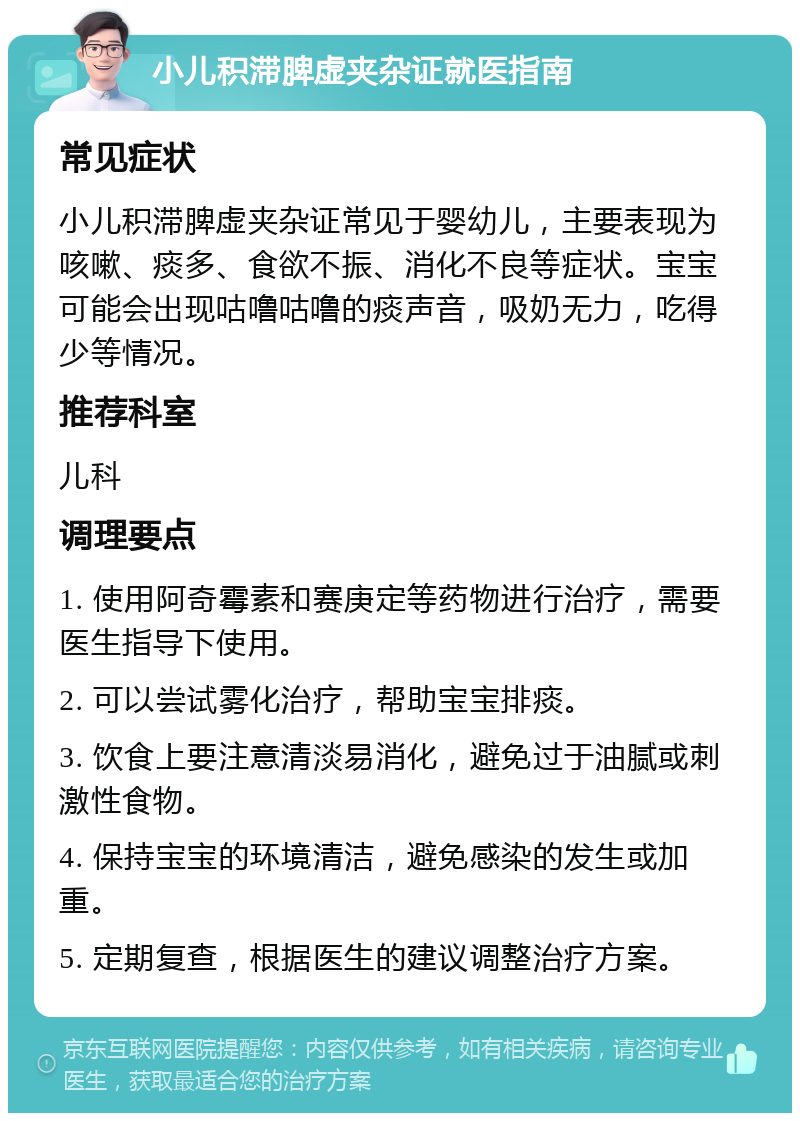 小儿积滞脾虚夹杂证就医指南 常见症状 小儿积滞脾虚夹杂证常见于婴幼儿，主要表现为咳嗽、痰多、食欲不振、消化不良等症状。宝宝可能会出现咕噜咕噜的痰声音，吸奶无力，吃得少等情况。 推荐科室 儿科 调理要点 1. 使用阿奇霉素和赛庚定等药物进行治疗，需要医生指导下使用。 2. 可以尝试雾化治疗，帮助宝宝排痰。 3. 饮食上要注意清淡易消化，避免过于油腻或刺激性食物。 4. 保持宝宝的环境清洁，避免感染的发生或加重。 5. 定期复查，根据医生的建议调整治疗方案。