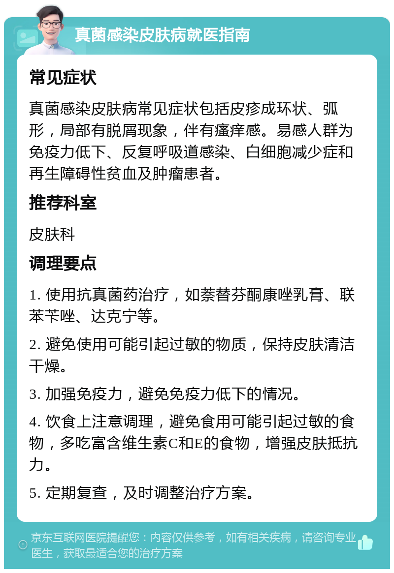 真菌感染皮肤病就医指南 常见症状 真菌感染皮肤病常见症状包括皮疹成环状、弧形，局部有脱屑现象，伴有瘙痒感。易感人群为免疫力低下、反复呼吸道感染、白细胞减少症和再生障碍性贫血及肿瘤患者。 推荐科室 皮肤科 调理要点 1. 使用抗真菌药治疗，如萘替芬酮康唑乳膏、联苯苄唑、达克宁等。 2. 避免使用可能引起过敏的物质，保持皮肤清洁干燥。 3. 加强免疫力，避免免疫力低下的情况。 4. 饮食上注意调理，避免食用可能引起过敏的食物，多吃富含维生素C和E的食物，增强皮肤抵抗力。 5. 定期复查，及时调整治疗方案。