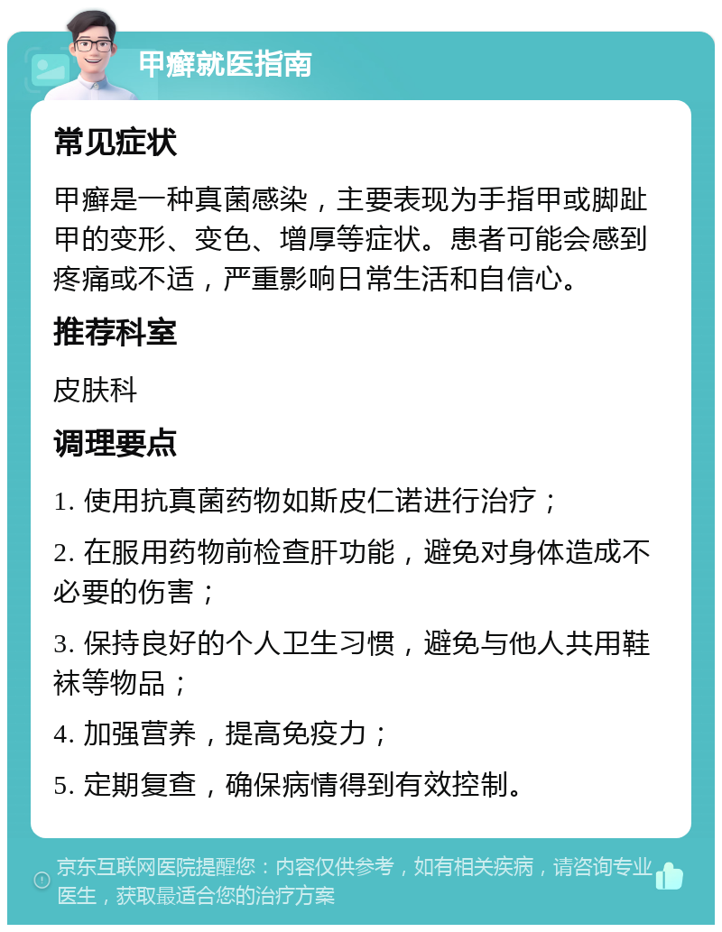 甲癣就医指南 常见症状 甲癣是一种真菌感染，主要表现为手指甲或脚趾甲的变形、变色、增厚等症状。患者可能会感到疼痛或不适，严重影响日常生活和自信心。 推荐科室 皮肤科 调理要点 1. 使用抗真菌药物如斯皮仁诺进行治疗； 2. 在服用药物前检查肝功能，避免对身体造成不必要的伤害； 3. 保持良好的个人卫生习惯，避免与他人共用鞋袜等物品； 4. 加强营养，提高免疫力； 5. 定期复查，确保病情得到有效控制。