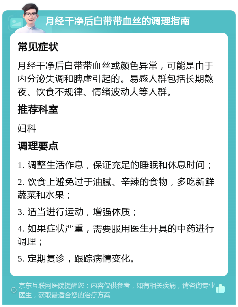 月经干净后白带带血丝的调理指南 常见症状 月经干净后白带带血丝或颜色异常，可能是由于内分泌失调和脾虚引起的。易感人群包括长期熬夜、饮食不规律、情绪波动大等人群。 推荐科室 妇科 调理要点 1. 调整生活作息，保证充足的睡眠和休息时间； 2. 饮食上避免过于油腻、辛辣的食物，多吃新鲜蔬菜和水果； 3. 适当进行运动，增强体质； 4. 如果症状严重，需要服用医生开具的中药进行调理； 5. 定期复诊，跟踪病情变化。