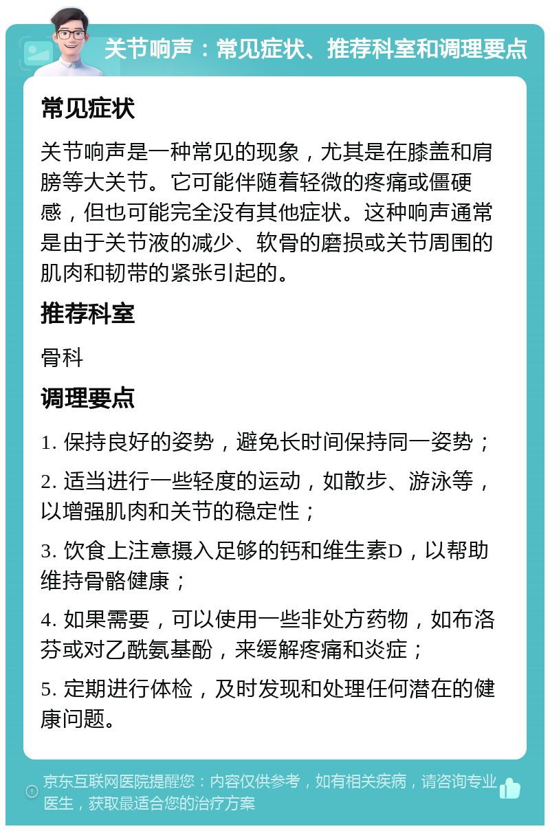 关节响声：常见症状、推荐科室和调理要点 常见症状 关节响声是一种常见的现象，尤其是在膝盖和肩膀等大关节。它可能伴随着轻微的疼痛或僵硬感，但也可能完全没有其他症状。这种响声通常是由于关节液的减少、软骨的磨损或关节周围的肌肉和韧带的紧张引起的。 推荐科室 骨科 调理要点 1. 保持良好的姿势，避免长时间保持同一姿势； 2. 适当进行一些轻度的运动，如散步、游泳等，以增强肌肉和关节的稳定性； 3. 饮食上注意摄入足够的钙和维生素D，以帮助维持骨骼健康； 4. 如果需要，可以使用一些非处方药物，如布洛芬或对乙酰氨基酚，来缓解疼痛和炎症； 5. 定期进行体检，及时发现和处理任何潜在的健康问题。