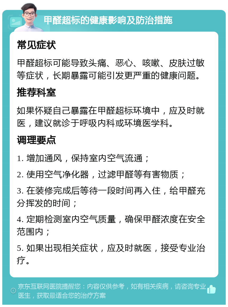 甲醛超标的健康影响及防治措施 常见症状 甲醛超标可能导致头痛、恶心、咳嗽、皮肤过敏等症状，长期暴露可能引发更严重的健康问题。 推荐科室 如果怀疑自己暴露在甲醛超标环境中，应及时就医，建议就诊于呼吸内科或环境医学科。 调理要点 1. 增加通风，保持室内空气流通； 2. 使用空气净化器，过滤甲醛等有害物质； 3. 在装修完成后等待一段时间再入住，给甲醛充分挥发的时间； 4. 定期检测室内空气质量，确保甲醛浓度在安全范围内； 5. 如果出现相关症状，应及时就医，接受专业治疗。