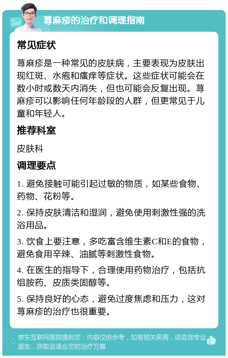 荨麻疹的治疗和调理指南 常见症状 荨麻疹是一种常见的皮肤病，主要表现为皮肤出现红斑、水疱和瘙痒等症状。这些症状可能会在数小时或数天内消失，但也可能会反复出现。荨麻疹可以影响任何年龄段的人群，但更常见于儿童和年轻人。 推荐科室 皮肤科 调理要点 1. 避免接触可能引起过敏的物质，如某些食物、药物、花粉等。 2. 保持皮肤清洁和湿润，避免使用刺激性强的洗浴用品。 3. 饮食上要注意，多吃富含维生素C和E的食物，避免食用辛辣、油腻等刺激性食物。 4. 在医生的指导下，合理使用药物治疗，包括抗组胺药、皮质类固醇等。 5. 保持良好的心态，避免过度焦虑和压力，这对荨麻疹的治疗也很重要。