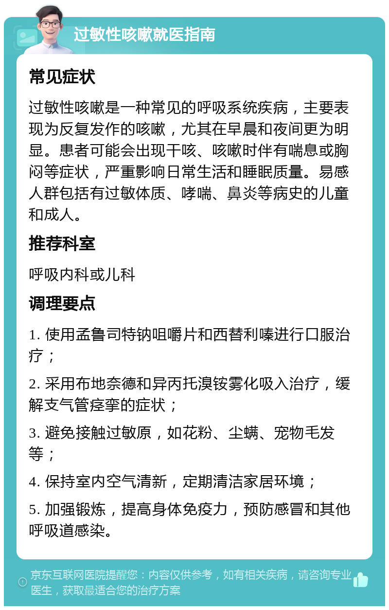 过敏性咳嗽就医指南 常见症状 过敏性咳嗽是一种常见的呼吸系统疾病，主要表现为反复发作的咳嗽，尤其在早晨和夜间更为明显。患者可能会出现干咳、咳嗽时伴有喘息或胸闷等症状，严重影响日常生活和睡眠质量。易感人群包括有过敏体质、哮喘、鼻炎等病史的儿童和成人。 推荐科室 呼吸内科或儿科 调理要点 1. 使用孟鲁司特钠咀嚼片和西替利嗪进行口服治疗； 2. 采用布地奈德和异丙托溴铵雾化吸入治疗，缓解支气管痉挛的症状； 3. 避免接触过敏原，如花粉、尘螨、宠物毛发等； 4. 保持室内空气清新，定期清洁家居环境； 5. 加强锻炼，提高身体免疫力，预防感冒和其他呼吸道感染。