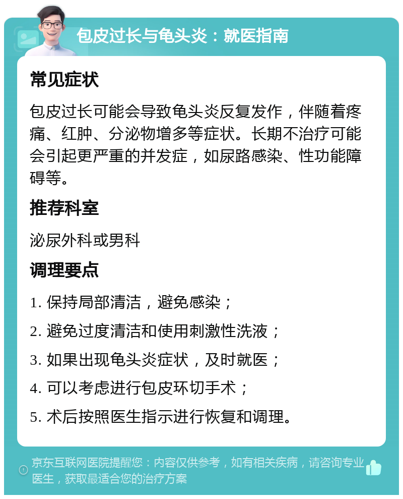 包皮过长与龟头炎：就医指南 常见症状 包皮过长可能会导致龟头炎反复发作，伴随着疼痛、红肿、分泌物增多等症状。长期不治疗可能会引起更严重的并发症，如尿路感染、性功能障碍等。 推荐科室 泌尿外科或男科 调理要点 1. 保持局部清洁，避免感染； 2. 避免过度清洁和使用刺激性洗液； 3. 如果出现龟头炎症状，及时就医； 4. 可以考虑进行包皮环切手术； 5. 术后按照医生指示进行恢复和调理。