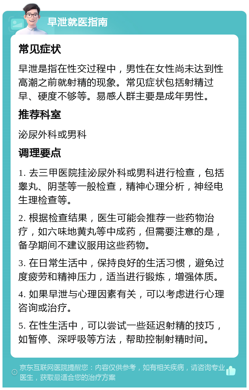 早泄就医指南 常见症状 早泄是指在性交过程中，男性在女性尚未达到性高潮之前就射精的现象。常见症状包括射精过早、硬度不够等。易感人群主要是成年男性。 推荐科室 泌尿外科或男科 调理要点 1. 去三甲医院挂泌尿外科或男科进行检查，包括睾丸、阴茎等一般检查，精神心理分析，神经电生理检查等。 2. 根据检查结果，医生可能会推荐一些药物治疗，如六味地黄丸等中成药，但需要注意的是，备孕期间不建议服用这些药物。 3. 在日常生活中，保持良好的生活习惯，避免过度疲劳和精神压力，适当进行锻炼，增强体质。 4. 如果早泄与心理因素有关，可以考虑进行心理咨询或治疗。 5. 在性生活中，可以尝试一些延迟射精的技巧，如暂停、深呼吸等方法，帮助控制射精时间。