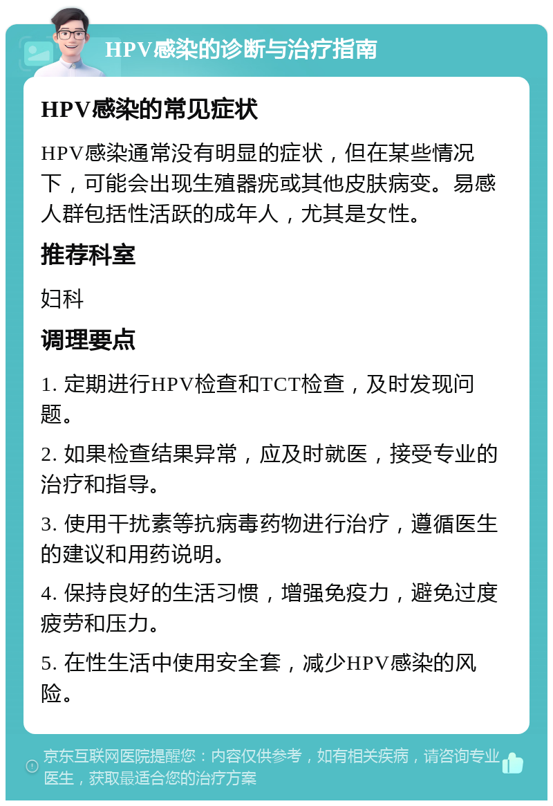 HPV感染的诊断与治疗指南 HPV感染的常见症状 HPV感染通常没有明显的症状，但在某些情况下，可能会出现生殖器疣或其他皮肤病变。易感人群包括性活跃的成年人，尤其是女性。 推荐科室 妇科 调理要点 1. 定期进行HPV检查和TCT检查，及时发现问题。 2. 如果检查结果异常，应及时就医，接受专业的治疗和指导。 3. 使用干扰素等抗病毒药物进行治疗，遵循医生的建议和用药说明。 4. 保持良好的生活习惯，增强免疫力，避免过度疲劳和压力。 5. 在性生活中使用安全套，减少HPV感染的风险。