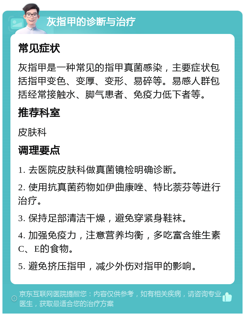 灰指甲的诊断与治疗 常见症状 灰指甲是一种常见的指甲真菌感染，主要症状包括指甲变色、变厚、变形、易碎等。易感人群包括经常接触水、脚气患者、免疫力低下者等。 推荐科室 皮肤科 调理要点 1. 去医院皮肤科做真菌镜检明确诊断。 2. 使用抗真菌药物如伊曲康唑、特比萘芬等进行治疗。 3. 保持足部清洁干燥，避免穿紧身鞋袜。 4. 加强免疫力，注意营养均衡，多吃富含维生素C、E的食物。 5. 避免挤压指甲，减少外伤对指甲的影响。