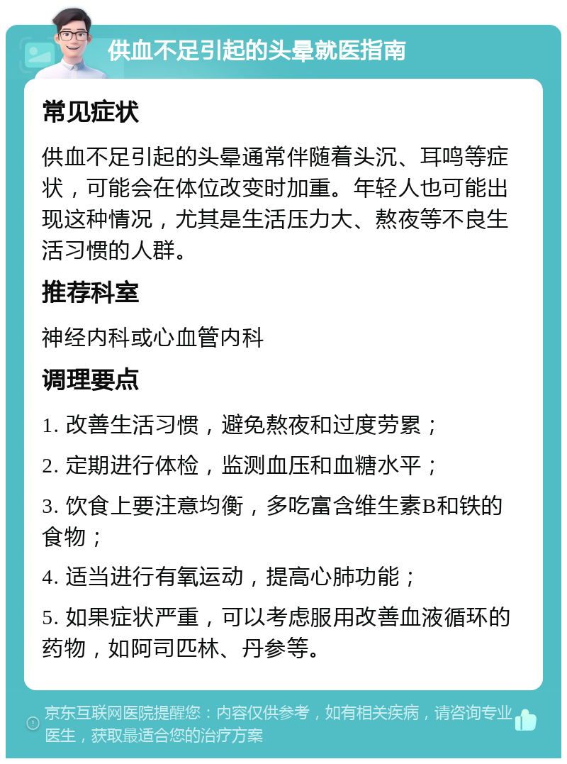 供血不足引起的头晕就医指南 常见症状 供血不足引起的头晕通常伴随着头沉、耳鸣等症状，可能会在体位改变时加重。年轻人也可能出现这种情况，尤其是生活压力大、熬夜等不良生活习惯的人群。 推荐科室 神经内科或心血管内科 调理要点 1. 改善生活习惯，避免熬夜和过度劳累； 2. 定期进行体检，监测血压和血糖水平； 3. 饮食上要注意均衡，多吃富含维生素B和铁的食物； 4. 适当进行有氧运动，提高心肺功能； 5. 如果症状严重，可以考虑服用改善血液循环的药物，如阿司匹林、丹参等。