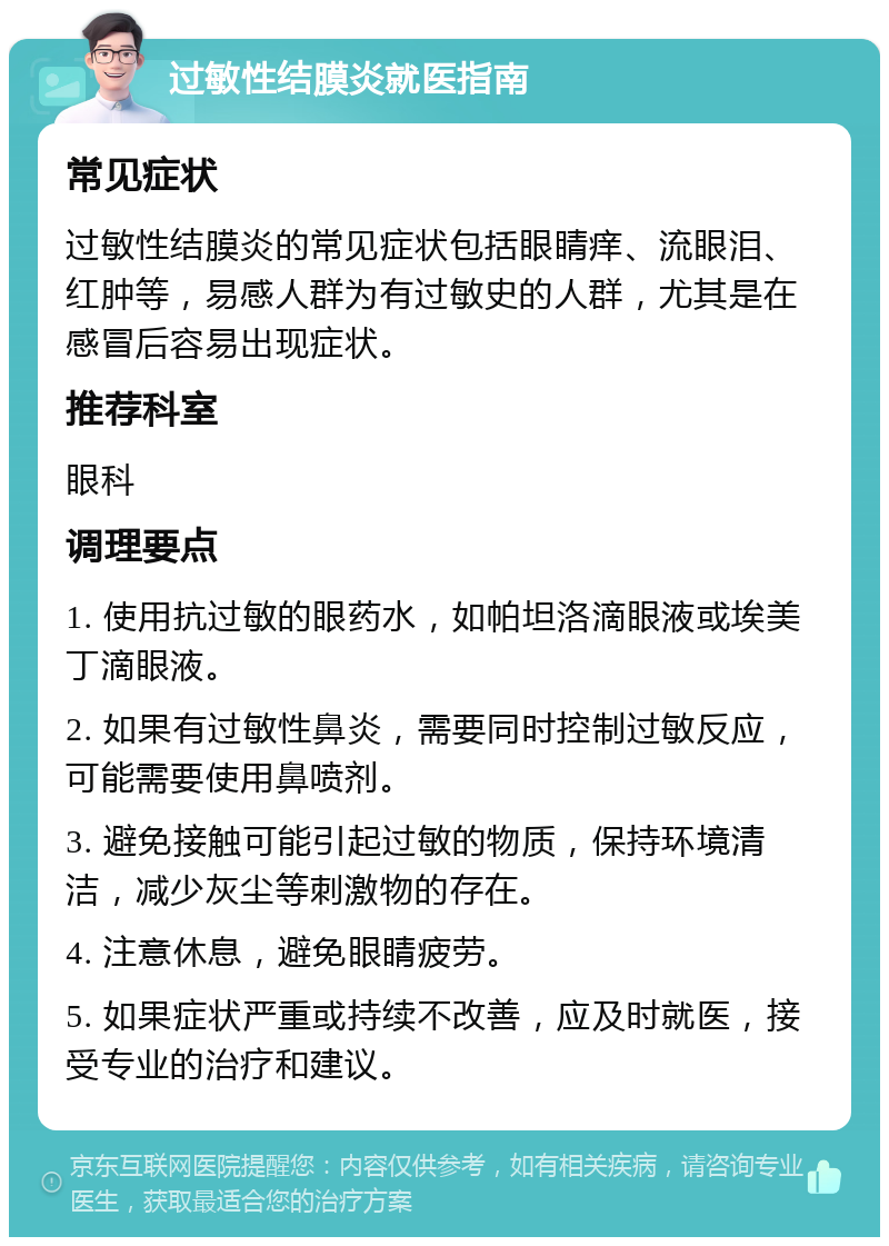 过敏性结膜炎就医指南 常见症状 过敏性结膜炎的常见症状包括眼睛痒、流眼泪、红肿等，易感人群为有过敏史的人群，尤其是在感冒后容易出现症状。 推荐科室 眼科 调理要点 1. 使用抗过敏的眼药水，如帕坦洛滴眼液或埃美丁滴眼液。 2. 如果有过敏性鼻炎，需要同时控制过敏反应，可能需要使用鼻喷剂。 3. 避免接触可能引起过敏的物质，保持环境清洁，减少灰尘等刺激物的存在。 4. 注意休息，避免眼睛疲劳。 5. 如果症状严重或持续不改善，应及时就医，接受专业的治疗和建议。