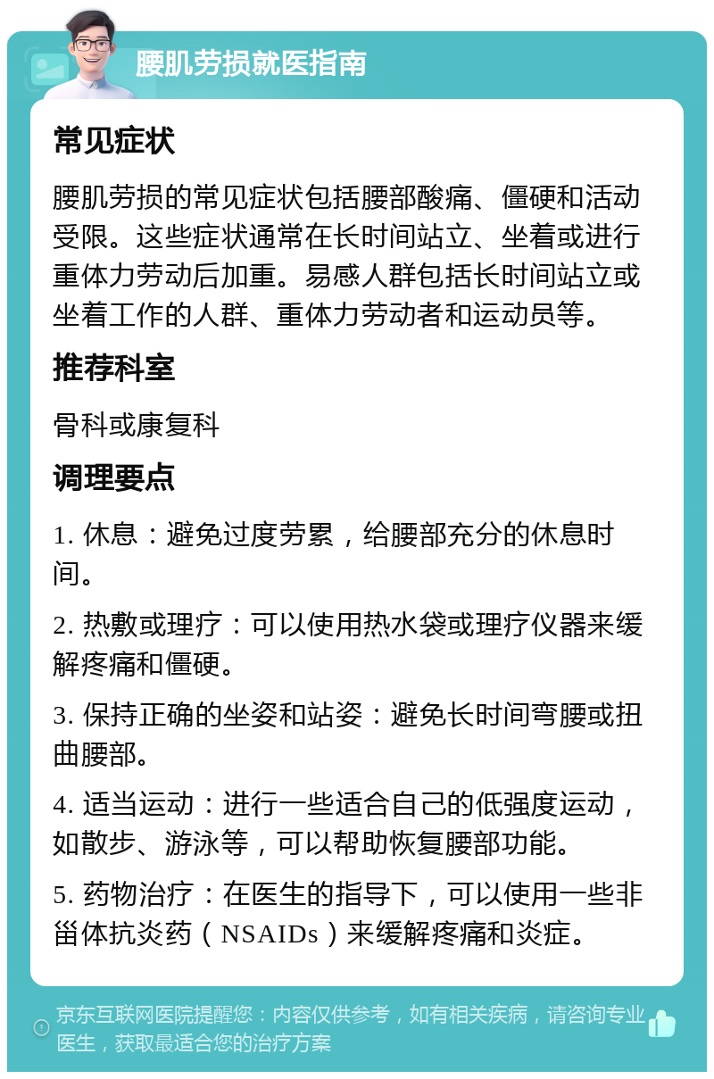 腰肌劳损就医指南 常见症状 腰肌劳损的常见症状包括腰部酸痛、僵硬和活动受限。这些症状通常在长时间站立、坐着或进行重体力劳动后加重。易感人群包括长时间站立或坐着工作的人群、重体力劳动者和运动员等。 推荐科室 骨科或康复科 调理要点 1. 休息：避免过度劳累，给腰部充分的休息时间。 2. 热敷或理疗：可以使用热水袋或理疗仪器来缓解疼痛和僵硬。 3. 保持正确的坐姿和站姿：避免长时间弯腰或扭曲腰部。 4. 适当运动：进行一些适合自己的低强度运动，如散步、游泳等，可以帮助恢复腰部功能。 5. 药物治疗：在医生的指导下，可以使用一些非甾体抗炎药（NSAIDs）来缓解疼痛和炎症。