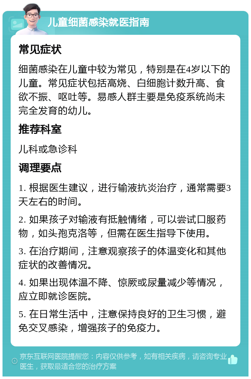 儿童细菌感染就医指南 常见症状 细菌感染在儿童中较为常见，特别是在4岁以下的儿童。常见症状包括高烧、白细胞计数升高、食欲不振、呕吐等。易感人群主要是免疫系统尚未完全发育的幼儿。 推荐科室 儿科或急诊科 调理要点 1. 根据医生建议，进行输液抗炎治疗，通常需要3天左右的时间。 2. 如果孩子对输液有抵触情绪，可以尝试口服药物，如头孢克洛等，但需在医生指导下使用。 3. 在治疗期间，注意观察孩子的体温变化和其他症状的改善情况。 4. 如果出现体温不降、惊厥或尿量减少等情况，应立即就诊医院。 5. 在日常生活中，注意保持良好的卫生习惯，避免交叉感染，增强孩子的免疫力。