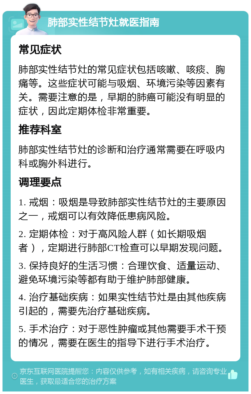 肺部实性结节灶就医指南 常见症状 肺部实性结节灶的常见症状包括咳嗽、咳痰、胸痛等。这些症状可能与吸烟、环境污染等因素有关。需要注意的是，早期的肺癌可能没有明显的症状，因此定期体检非常重要。 推荐科室 肺部实性结节灶的诊断和治疗通常需要在呼吸内科或胸外科进行。 调理要点 1. 戒烟：吸烟是导致肺部实性结节灶的主要原因之一，戒烟可以有效降低患病风险。 2. 定期体检：对于高风险人群（如长期吸烟者），定期进行肺部CT检查可以早期发现问题。 3. 保持良好的生活习惯：合理饮食、适量运动、避免环境污染等都有助于维护肺部健康。 4. 治疗基础疾病：如果实性结节灶是由其他疾病引起的，需要先治疗基础疾病。 5. 手术治疗：对于恶性肿瘤或其他需要手术干预的情况，需要在医生的指导下进行手术治疗。