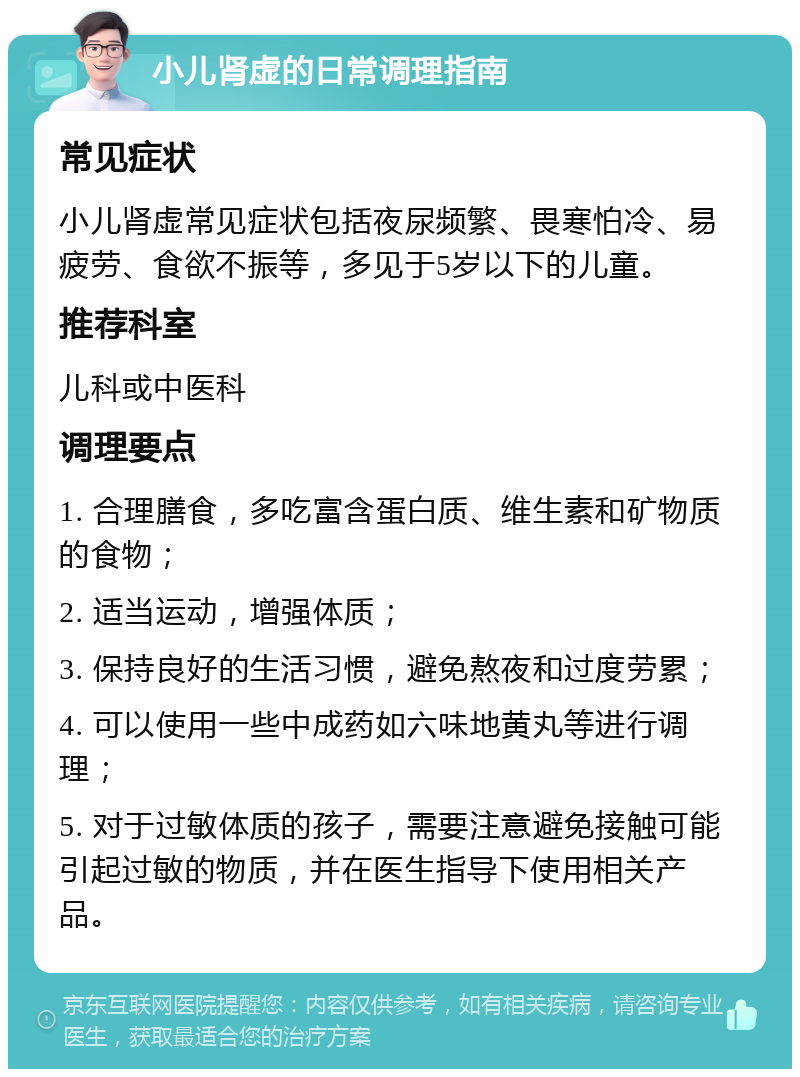 小儿肾虚的日常调理指南 常见症状 小儿肾虚常见症状包括夜尿频繁、畏寒怕冷、易疲劳、食欲不振等，多见于5岁以下的儿童。 推荐科室 儿科或中医科 调理要点 1. 合理膳食，多吃富含蛋白质、维生素和矿物质的食物； 2. 适当运动，增强体质； 3. 保持良好的生活习惯，避免熬夜和过度劳累； 4. 可以使用一些中成药如六味地黄丸等进行调理； 5. 对于过敏体质的孩子，需要注意避免接触可能引起过敏的物质，并在医生指导下使用相关产品。