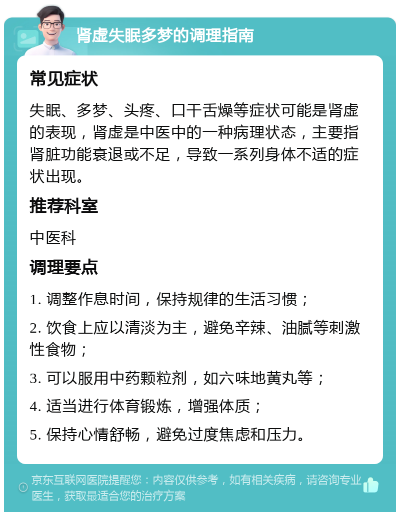 肾虚失眠多梦的调理指南 常见症状 失眠、多梦、头疼、口干舌燥等症状可能是肾虚的表现，肾虚是中医中的一种病理状态，主要指肾脏功能衰退或不足，导致一系列身体不适的症状出现。 推荐科室 中医科 调理要点 1. 调整作息时间，保持规律的生活习惯； 2. 饮食上应以清淡为主，避免辛辣、油腻等刺激性食物； 3. 可以服用中药颗粒剂，如六味地黄丸等； 4. 适当进行体育锻炼，增强体质； 5. 保持心情舒畅，避免过度焦虑和压力。