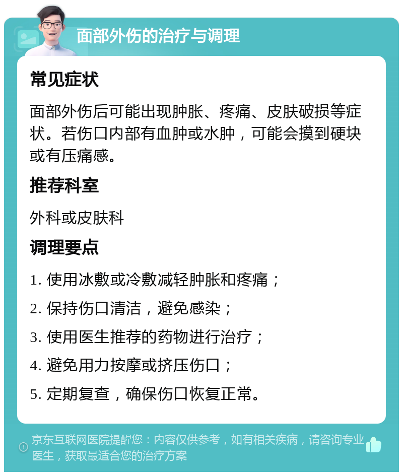 面部外伤的治疗与调理 常见症状 面部外伤后可能出现肿胀、疼痛、皮肤破损等症状。若伤口内部有血肿或水肿，可能会摸到硬块或有压痛感。 推荐科室 外科或皮肤科 调理要点 1. 使用冰敷或冷敷减轻肿胀和疼痛； 2. 保持伤口清洁，避免感染； 3. 使用医生推荐的药物进行治疗； 4. 避免用力按摩或挤压伤口； 5. 定期复查，确保伤口恢复正常。