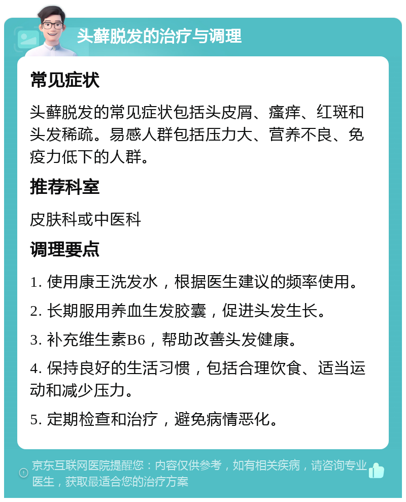 头藓脱发的治疗与调理 常见症状 头藓脱发的常见症状包括头皮屑、瘙痒、红斑和头发稀疏。易感人群包括压力大、营养不良、免疫力低下的人群。 推荐科室 皮肤科或中医科 调理要点 1. 使用康王洗发水，根据医生建议的频率使用。 2. 长期服用养血生发胶囊，促进头发生长。 3. 补充维生素B6，帮助改善头发健康。 4. 保持良好的生活习惯，包括合理饮食、适当运动和减少压力。 5. 定期检查和治疗，避免病情恶化。