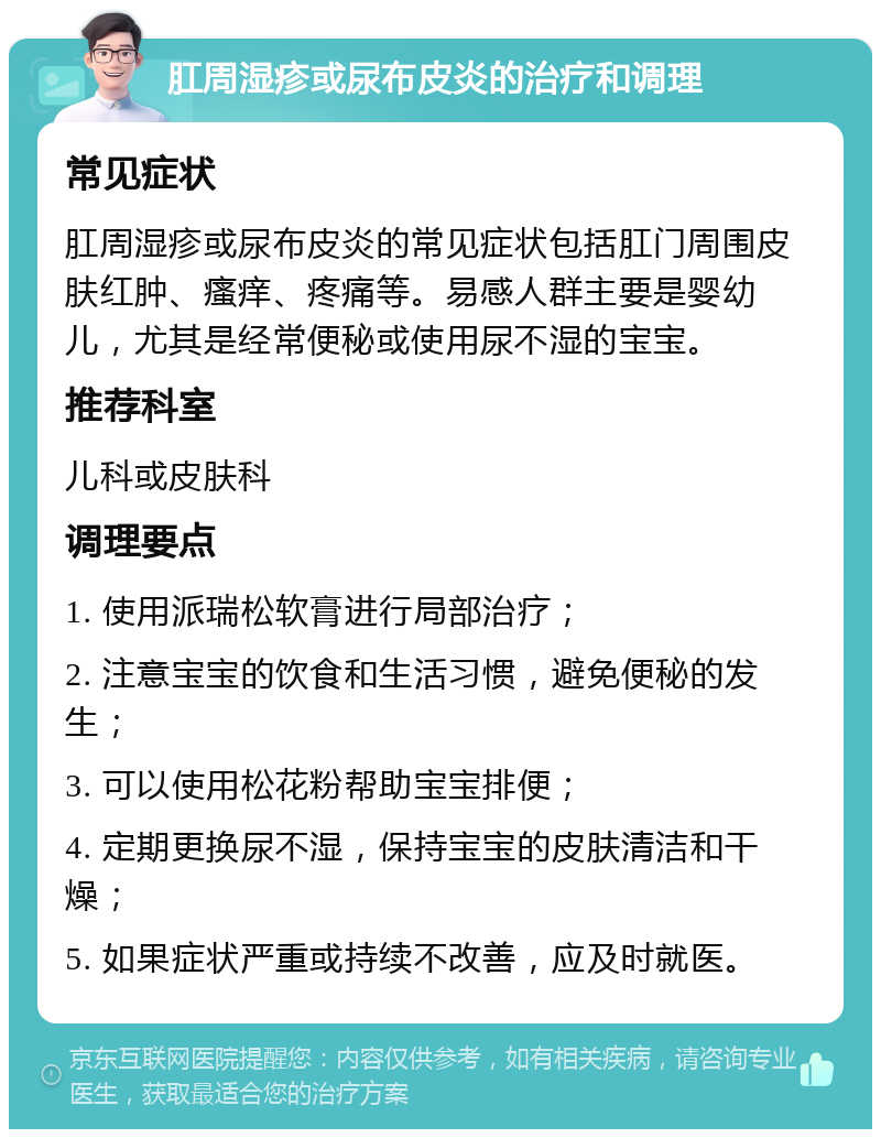 肛周湿疹或尿布皮炎的治疗和调理 常见症状 肛周湿疹或尿布皮炎的常见症状包括肛门周围皮肤红肿、瘙痒、疼痛等。易感人群主要是婴幼儿，尤其是经常便秘或使用尿不湿的宝宝。 推荐科室 儿科或皮肤科 调理要点 1. 使用派瑞松软膏进行局部治疗； 2. 注意宝宝的饮食和生活习惯，避免便秘的发生； 3. 可以使用松花粉帮助宝宝排便； 4. 定期更换尿不湿，保持宝宝的皮肤清洁和干燥； 5. 如果症状严重或持续不改善，应及时就医。