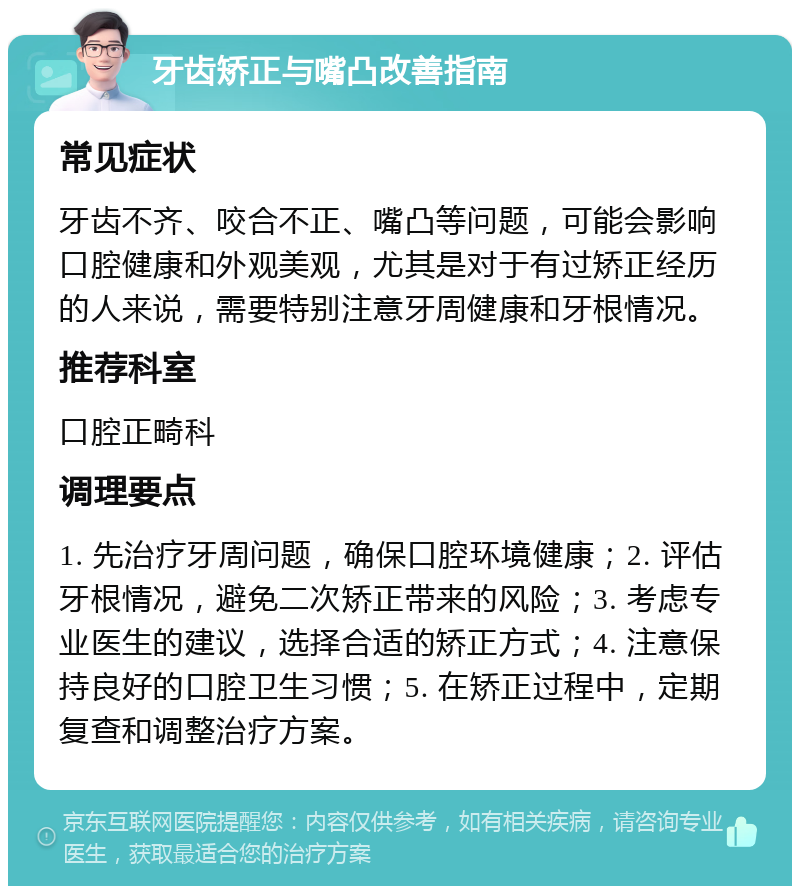 牙齿矫正与嘴凸改善指南 常见症状 牙齿不齐、咬合不正、嘴凸等问题，可能会影响口腔健康和外观美观，尤其是对于有过矫正经历的人来说，需要特别注意牙周健康和牙根情况。 推荐科室 口腔正畸科 调理要点 1. 先治疗牙周问题，确保口腔环境健康；2. 评估牙根情况，避免二次矫正带来的风险；3. 考虑专业医生的建议，选择合适的矫正方式；4. 注意保持良好的口腔卫生习惯；5. 在矫正过程中，定期复查和调整治疗方案。