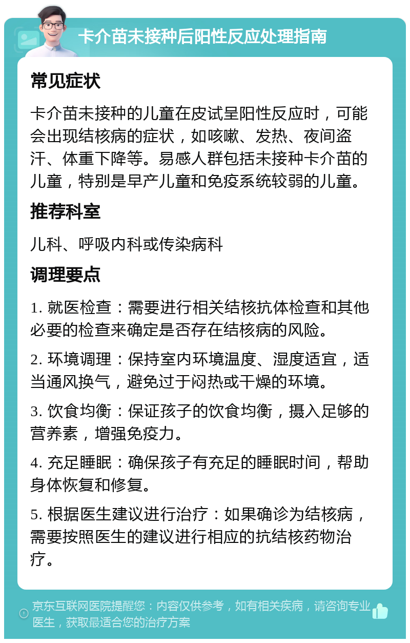 卡介苗未接种后阳性反应处理指南 常见症状 卡介苗未接种的儿童在皮试呈阳性反应时，可能会出现结核病的症状，如咳嗽、发热、夜间盗汗、体重下降等。易感人群包括未接种卡介苗的儿童，特别是早产儿童和免疫系统较弱的儿童。 推荐科室 儿科、呼吸内科或传染病科 调理要点 1. 就医检查：需要进行相关结核抗体检查和其他必要的检查来确定是否存在结核病的风险。 2. 环境调理：保持室内环境温度、湿度适宜，适当通风换气，避免过于闷热或干燥的环境。 3. 饮食均衡：保证孩子的饮食均衡，摄入足够的营养素，增强免疫力。 4. 充足睡眠：确保孩子有充足的睡眠时间，帮助身体恢复和修复。 5. 根据医生建议进行治疗：如果确诊为结核病，需要按照医生的建议进行相应的抗结核药物治疗。