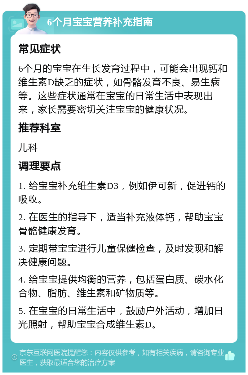 6个月宝宝营养补充指南 常见症状 6个月的宝宝在生长发育过程中，可能会出现钙和维生素D缺乏的症状，如骨骼发育不良、易生病等。这些症状通常在宝宝的日常生活中表现出来，家长需要密切关注宝宝的健康状况。 推荐科室 儿科 调理要点 1. 给宝宝补充维生素D3，例如伊可新，促进钙的吸收。 2. 在医生的指导下，适当补充液体钙，帮助宝宝骨骼健康发育。 3. 定期带宝宝进行儿童保健检查，及时发现和解决健康问题。 4. 给宝宝提供均衡的营养，包括蛋白质、碳水化合物、脂肪、维生素和矿物质等。 5. 在宝宝的日常生活中，鼓励户外活动，增加日光照射，帮助宝宝合成维生素D。