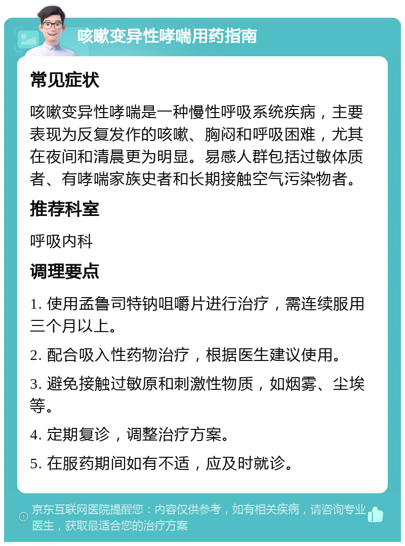 咳嗽变异性哮喘用药指南 常见症状 咳嗽变异性哮喘是一种慢性呼吸系统疾病，主要表现为反复发作的咳嗽、胸闷和呼吸困难，尤其在夜间和清晨更为明显。易感人群包括过敏体质者、有哮喘家族史者和长期接触空气污染物者。 推荐科室 呼吸内科 调理要点 1. 使用孟鲁司特钠咀嚼片进行治疗，需连续服用三个月以上。 2. 配合吸入性药物治疗，根据医生建议使用。 3. 避免接触过敏原和刺激性物质，如烟雾、尘埃等。 4. 定期复诊，调整治疗方案。 5. 在服药期间如有不适，应及时就诊。