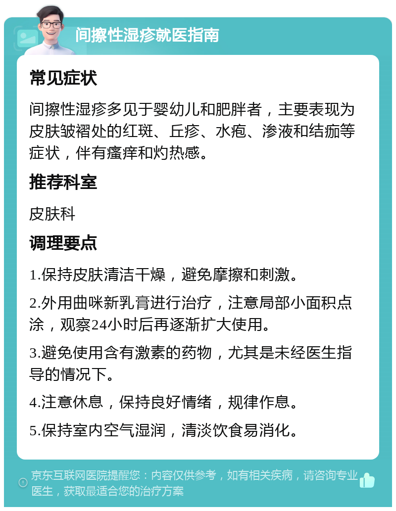 间擦性湿疹就医指南 常见症状 间擦性湿疹多见于婴幼儿和肥胖者，主要表现为皮肤皱褶处的红斑、丘疹、水疱、渗液和结痂等症状，伴有瘙痒和灼热感。 推荐科室 皮肤科 调理要点 1.保持皮肤清洁干燥，避免摩擦和刺激。 2.外用曲咪新乳膏进行治疗，注意局部小面积点涂，观察24小时后再逐渐扩大使用。 3.避免使用含有激素的药物，尤其是未经医生指导的情况下。 4.注意休息，保持良好情绪，规律作息。 5.保持室内空气湿润，清淡饮食易消化。