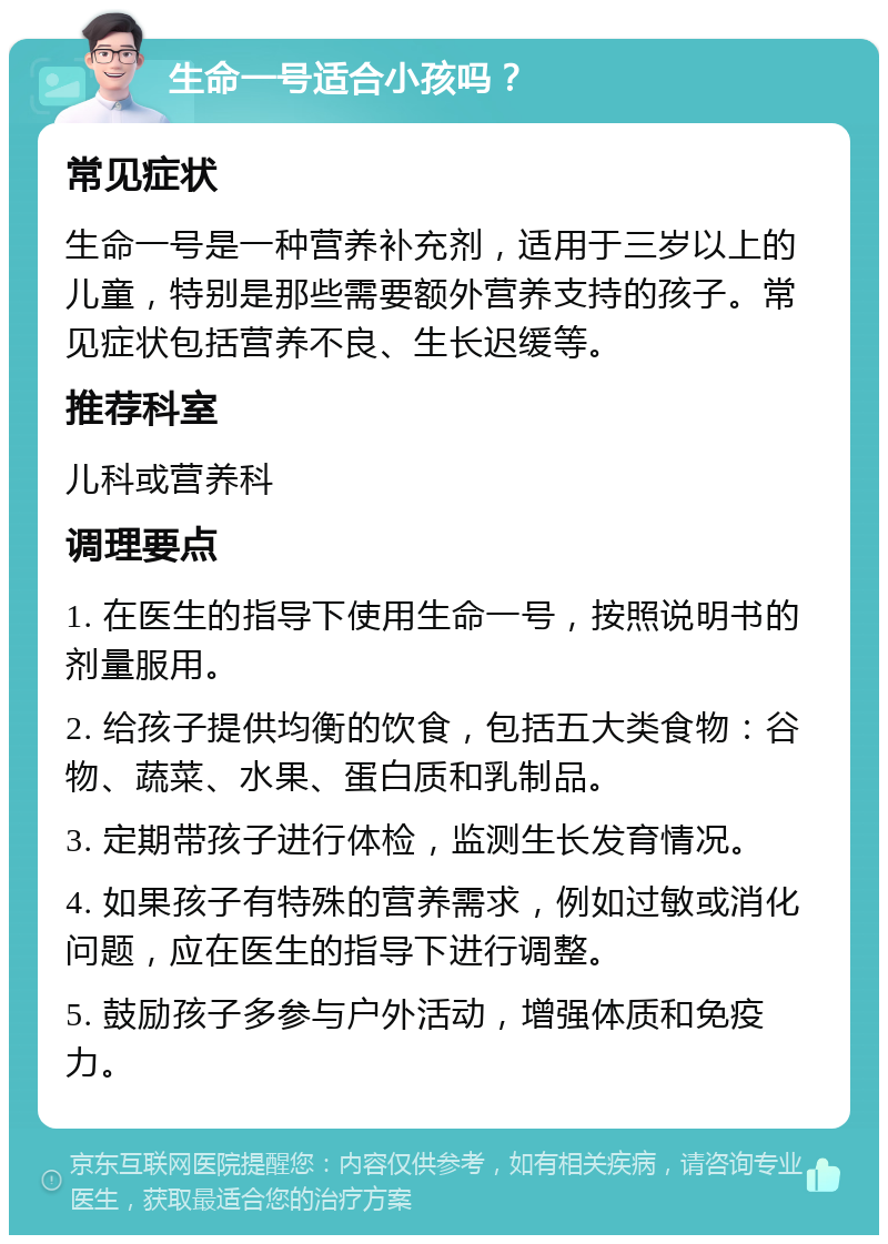 生命一号适合小孩吗？ 常见症状 生命一号是一种营养补充剂，适用于三岁以上的儿童，特别是那些需要额外营养支持的孩子。常见症状包括营养不良、生长迟缓等。 推荐科室 儿科或营养科 调理要点 1. 在医生的指导下使用生命一号，按照说明书的剂量服用。 2. 给孩子提供均衡的饮食，包括五大类食物：谷物、蔬菜、水果、蛋白质和乳制品。 3. 定期带孩子进行体检，监测生长发育情况。 4. 如果孩子有特殊的营养需求，例如过敏或消化问题，应在医生的指导下进行调整。 5. 鼓励孩子多参与户外活动，增强体质和免疫力。