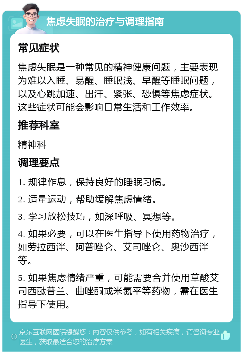 焦虑失眠的治疗与调理指南 常见症状 焦虑失眠是一种常见的精神健康问题，主要表现为难以入睡、易醒、睡眠浅、早醒等睡眠问题，以及心跳加速、出汗、紧张、恐惧等焦虑症状。这些症状可能会影响日常生活和工作效率。 推荐科室 精神科 调理要点 1. 规律作息，保持良好的睡眠习惯。 2. 适量运动，帮助缓解焦虑情绪。 3. 学习放松技巧，如深呼吸、冥想等。 4. 如果必要，可以在医生指导下使用药物治疗，如劳拉西泮、阿普唑仑、艾司唑仑、奥沙西泮等。 5. 如果焦虑情绪严重，可能需要合并使用草酸艾司西酞普兰、曲唑酮或米氮平等药物，需在医生指导下使用。