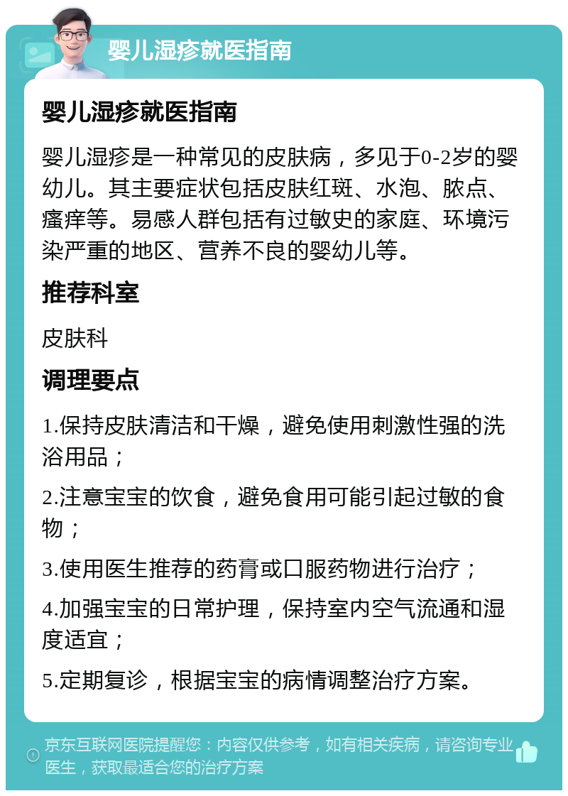 婴儿湿疹就医指南 婴儿湿疹就医指南 婴儿湿疹是一种常见的皮肤病，多见于0-2岁的婴幼儿。其主要症状包括皮肤红斑、水泡、脓点、瘙痒等。易感人群包括有过敏史的家庭、环境污染严重的地区、营养不良的婴幼儿等。 推荐科室 皮肤科 调理要点 1.保持皮肤清洁和干燥，避免使用刺激性强的洗浴用品； 2.注意宝宝的饮食，避免食用可能引起过敏的食物； 3.使用医生推荐的药膏或口服药物进行治疗； 4.加强宝宝的日常护理，保持室内空气流通和湿度适宜； 5.定期复诊，根据宝宝的病情调整治疗方案。