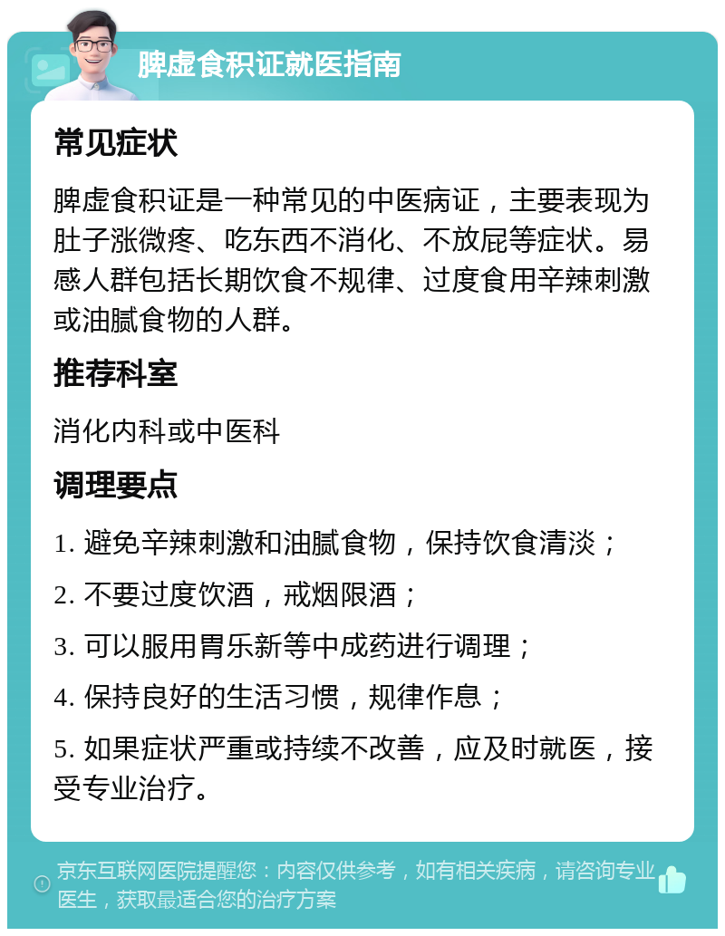 脾虚食积证就医指南 常见症状 脾虚食积证是一种常见的中医病证，主要表现为肚子涨微疼、吃东西不消化、不放屁等症状。易感人群包括长期饮食不规律、过度食用辛辣刺激或油腻食物的人群。 推荐科室 消化内科或中医科 调理要点 1. 避免辛辣刺激和油腻食物，保持饮食清淡； 2. 不要过度饮酒，戒烟限酒； 3. 可以服用胃乐新等中成药进行调理； 4. 保持良好的生活习惯，规律作息； 5. 如果症状严重或持续不改善，应及时就医，接受专业治疗。