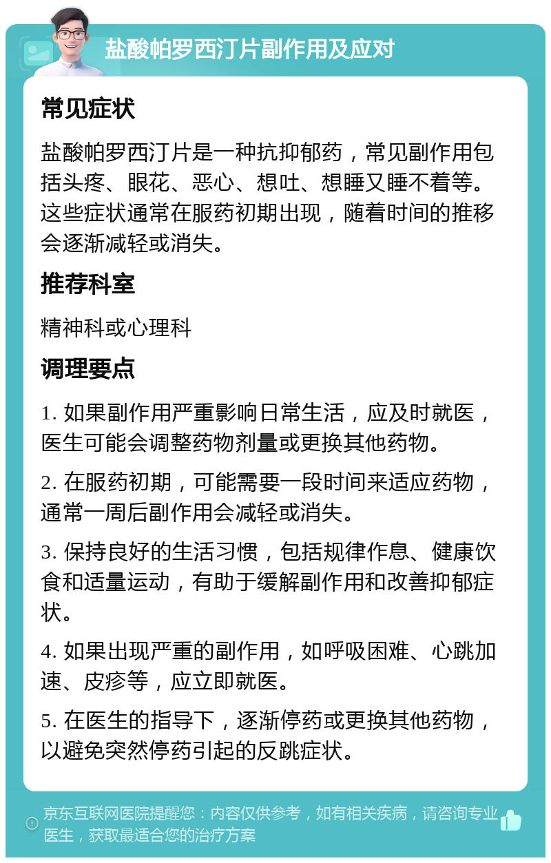 盐酸帕罗西汀片副作用及应对 常见症状 盐酸帕罗西汀片是一种抗抑郁药，常见副作用包括头疼、眼花、恶心、想吐、想睡又睡不着等。这些症状通常在服药初期出现，随着时间的推移会逐渐减轻或消失。 推荐科室 精神科或心理科 调理要点 1. 如果副作用严重影响日常生活，应及时就医，医生可能会调整药物剂量或更换其他药物。 2. 在服药初期，可能需要一段时间来适应药物，通常一周后副作用会减轻或消失。 3. 保持良好的生活习惯，包括规律作息、健康饮食和适量运动，有助于缓解副作用和改善抑郁症状。 4. 如果出现严重的副作用，如呼吸困难、心跳加速、皮疹等，应立即就医。 5. 在医生的指导下，逐渐停药或更换其他药物，以避免突然停药引起的反跳症状。