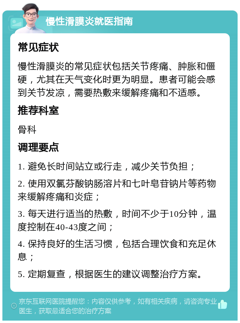 慢性滑膜炎就医指南 常见症状 慢性滑膜炎的常见症状包括关节疼痛、肿胀和僵硬，尤其在天气变化时更为明显。患者可能会感到关节发凉，需要热敷来缓解疼痛和不适感。 推荐科室 骨科 调理要点 1. 避免长时间站立或行走，减少关节负担； 2. 使用双氯芬酸钠肠溶片和七叶皂苷钠片等药物来缓解疼痛和炎症； 3. 每天进行适当的热敷，时间不少于10分钟，温度控制在40-43度之间； 4. 保持良好的生活习惯，包括合理饮食和充足休息； 5. 定期复查，根据医生的建议调整治疗方案。