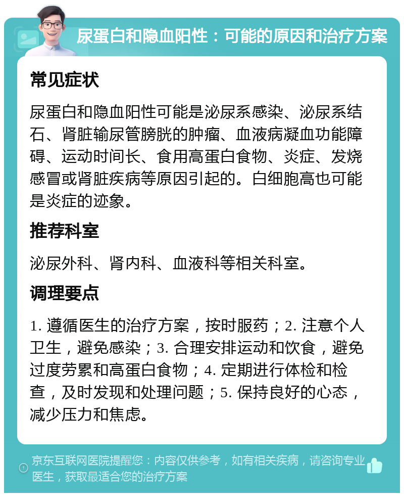 尿蛋白和隐血阳性：可能的原因和治疗方案 常见症状 尿蛋白和隐血阳性可能是泌尿系感染、泌尿系结石、肾脏输尿管膀胱的肿瘤、血液病凝血功能障碍、运动时间长、食用高蛋白食物、炎症、发烧感冒或肾脏疾病等原因引起的。白细胞高也可能是炎症的迹象。 推荐科室 泌尿外科、肾内科、血液科等相关科室。 调理要点 1. 遵循医生的治疗方案，按时服药；2. 注意个人卫生，避免感染；3. 合理安排运动和饮食，避免过度劳累和高蛋白食物；4. 定期进行体检和检查，及时发现和处理问题；5. 保持良好的心态，减少压力和焦虑。