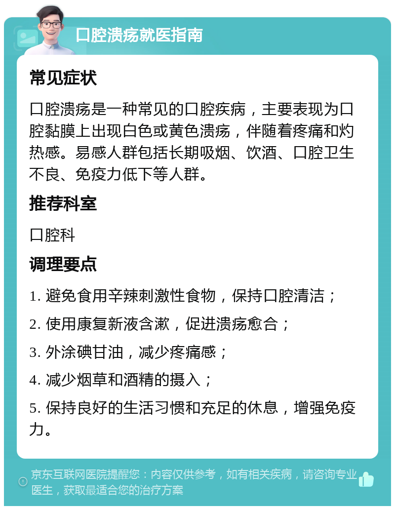 口腔溃疡就医指南 常见症状 口腔溃疡是一种常见的口腔疾病，主要表现为口腔黏膜上出现白色或黄色溃疡，伴随着疼痛和灼热感。易感人群包括长期吸烟、饮酒、口腔卫生不良、免疫力低下等人群。 推荐科室 口腔科 调理要点 1. 避免食用辛辣刺激性食物，保持口腔清洁； 2. 使用康复新液含漱，促进溃疡愈合； 3. 外涂碘甘油，减少疼痛感； 4. 减少烟草和酒精的摄入； 5. 保持良好的生活习惯和充足的休息，增强免疫力。