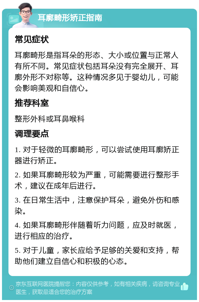 耳廓畸形矫正指南 常见症状 耳廓畸形是指耳朵的形态、大小或位置与正常人有所不同。常见症状包括耳朵没有完全展开、耳廓外形不对称等。这种情况多见于婴幼儿，可能会影响美观和自信心。 推荐科室 整形外科或耳鼻喉科 调理要点 1. 对于轻微的耳廓畸形，可以尝试使用耳廓矫正器进行矫正。 2. 如果耳廓畸形较为严重，可能需要进行整形手术，建议在成年后进行。 3. 在日常生活中，注意保护耳朵，避免外伤和感染。 4. 如果耳廓畸形伴随着听力问题，应及时就医，进行相应的治疗。 5. 对于儿童，家长应给予足够的关爱和支持，帮助他们建立自信心和积极的心态。