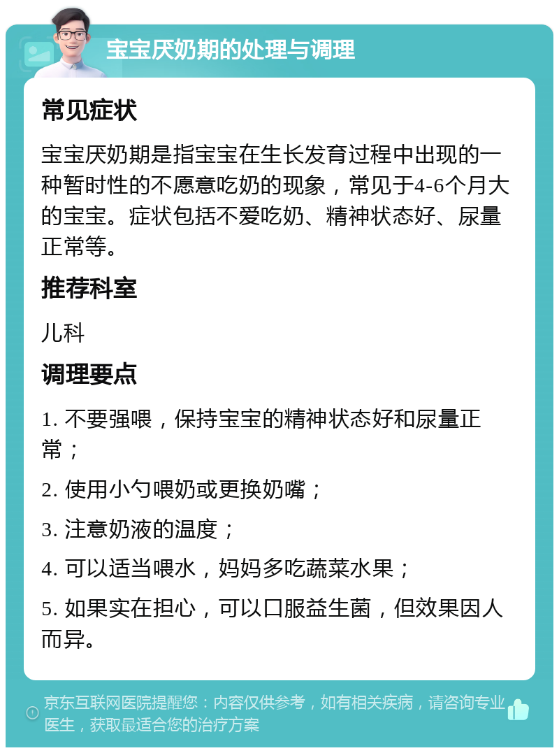 宝宝厌奶期的处理与调理 常见症状 宝宝厌奶期是指宝宝在生长发育过程中出现的一种暂时性的不愿意吃奶的现象，常见于4-6个月大的宝宝。症状包括不爱吃奶、精神状态好、尿量正常等。 推荐科室 儿科 调理要点 1. 不要强喂，保持宝宝的精神状态好和尿量正常； 2. 使用小勺喂奶或更换奶嘴； 3. 注意奶液的温度； 4. 可以适当喂水，妈妈多吃蔬菜水果； 5. 如果实在担心，可以口服益生菌，但效果因人而异。